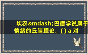 坎农—巴德学说属于情绪的丘脑理论。( ) a 对 b 错